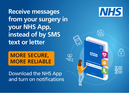 Receive messages from your surgery in your NHS App, instead of by SMS text or letter. More secure, More Reliable, Download the NHS App and turn on notifications